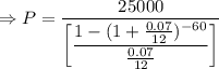 \Rightarrow P=\dfrac{25000}{\left[\dfrac{1-(1+\frac{0.07}{12})^{-60}}{\frac{0.07}{12}}\right]}