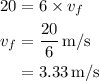 \begin{aligned}20 &= 6 \times {v_f} \\ {v_f}&= \frac{{20}}{6}\,{{\text{m}} \mathord{\left/{\vphantom {{\text{m}} {\text{s}}}} \right.\kern-\nulldelimiterspace} {\text{s}}}\\&= 3.33\,{{\text{m}} \mathord{\left/{\vphantom {{\text{m}} {\text{s}}}} \right.\kern-\nulldelimiterspace} {\text{s}}} \\ \end{aligned}