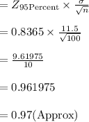 =Z_{95 \text{Percent}}\times \frac{\sigma}{\sqrt{n}}\\\\=0.8365 \times \frac{11.5}{\sqrt{100}}\\\\=\frac{9.61975}{10}\\\\=0.961975\\\\=0.97(\text{Approx})