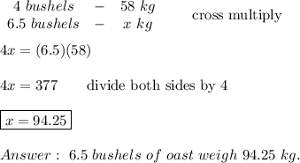 \begin{array}{ccc}4\ bushels&-&58\ kg\\6.5\ bushels&-&x\ kg\end{array}\qquad\text{cross multiply}\\\\4x=(6.5)(58)\\\\4x=377\qquad\text{divide both sides by 4}\\\\\boxed{x=94.25}\\\\\ 6.5\ bushels\ of\ oast\ weigh\ 94.25\ kg.