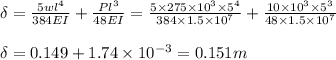 \delta =\frac{5wl^4}{384EI}+\frac{Pl^3}{48EI}=\frac{5\times 275\times 10^3\times 5^4}{384\times 1.5\times 10^7}+\frac{10\times 10^3\times 5^3}{48\times 1.5\times 10^7}\\\\\delta =0.149 + 1.74\times 10^{-3}=0.151m