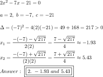 2x^2-7x-21=0\\\\a=2,\ b=-7,\ c=-21\\\\\Delta=(-7)^2-4(2)(-21)=49+168=217  0\\\\x_1=\dfrac{-(-7)-\sqrt{217}}{2(2)}=\dfrac{7-\sqrt{217}}{4}\approx-1.93\\\\x_2=\dfrac{-(-7)+\sqrt{217}}{(2)(2)}=\dfrac{7+\sqrt{217}}{4}\approx5.43\\\\\ \boxed{\boxed{2.\ -1.93\ and\ 5.43}}