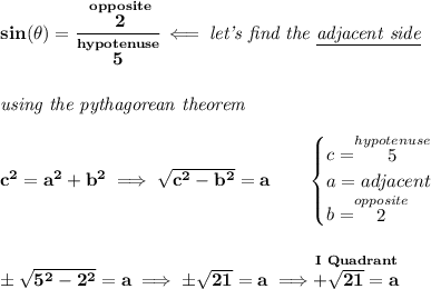 \bf sin(\theta )=\cfrac{\stackrel{opposite}{2}}{\stackrel{hypotenuse}{5}}\impliedby \textit{let's find the \underline{adjacent side}} \\\\\\ \textit{using the pythagorean theorem} \\\\ c^2=a^2+b^2\implies \sqrt{c^2-b^2}=a \qquad \begin{cases} c=\stackrel{hypotenuse}{5}\\ a=adjacent\\ b=\stackrel{opposite}{2}\\ \end{cases} \\\\\\ \pm\sqrt{5^2-2^2}=a\implies \pm\sqrt{21}=a\implies \stackrel{I~Quadrant}{+\sqrt{21}=a}