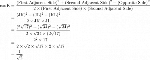 \displaystyle\begin{aligned}\rm \cos{K}&=\frac{(\text{First Adjacent Side})^{2} + (\text{Second Adjacent Side})^{2}-(\text{Opposite Side})^{2}}{2\times (\text{First Adjacent Side})\times(\text{Second Adjacent Side})}\\&\rm =\frac{(JK)^{2} + (JL)^{2} -(KL)^{2}}{2\times JK \times JL}\\&=\frac{(2\sqrt{17})^{2}+(\sqrt{34})^{2}-(\sqrt{34})^{2}}{2\times\sqrt{34} \times(2\sqrt{17})}\\ &=\frac{2^{2}\times 17}{2\times \sqrt{2}\times\sqrt{17}\times 2\times \sqrt{17}}\\&=\frac{1}{\sqrt{2}}\end{aligned}