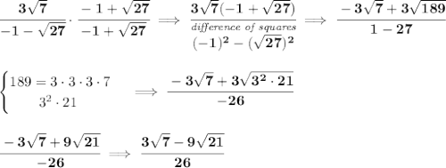 \bf \cfrac{3\sqrt{7}}{-1-\sqrt{27}}\cdot \cfrac{-1+\sqrt{27}}{-1+\sqrt{27}}\implies \cfrac{3\sqrt{7}(-1+\sqrt{27})}{\stackrel{\textit{difference of squares}}{(-1)^2-(\sqrt{27})^2}}\implies \cfrac{-3\sqrt{7}+3\sqrt{189}}{1-27} \\\\\\ \begin{cases} 189=3\cdot 3\cdot 3\cdot 7\\ \qquad 3^2\cdot 21 \end{cases}\implies \cfrac{-3\sqrt{7}+3\sqrt{3^2\cdot 21}}{-26} \\\\\\ \cfrac{-3\sqrt{7}+9\sqrt{21}}{-26}\implies \cfrac{3\sqrt{7}-9\sqrt{21}}{26}
