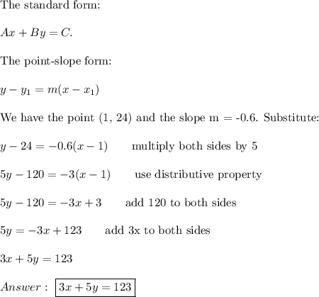 \text{The standard form:}\\\\Ax+By=C.\\\\\text{The point-slope form:}\\\\y-y_1=m(x-x_1)\\\\\text{We have the point (1, 24) and the slope m = -0.6. Substitute:}\\\\y-24=-0.6(x-1)\qquad\text{multiply both sides by 5}\\\\5y-120=-3(x-1)\qquad\text{use distributive property}\\\\5y-120=-3x+3\qquad\text{add 120 to both sides}\\\\5y=-3x+123\qquad\text{add 3x to both sides}\\\\3x+5y=123\\\\\ \boxed{3x+5y=123}