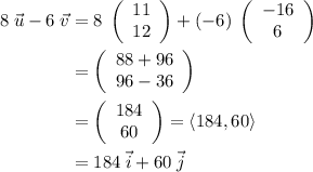 \displaystyle \begin{aligned}8\;\vec{u} - 6\;\vec{v} &= 8\;\left(\begin{array}{c}11\\12\end{array}\right) + (-6) \;\left(\begin{array}{c}-16\\6\end{array}\right)\\&=\left(\begin{array}{c}88+96\\96 - 36\end{array}\right)\\&= \left(\begin{array}{c}184\\60\end{array}\right)= \langle 184, 60\rangle\\&=184\;\vec{i} + 60\;\vec{j} \end{aligned}