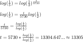 log(\frac{1}{5})=log(\frac{1}{2})^\frac{t}{5730}\\ \\ log(\frac{1}{5})=\frac{t}{5730}log(\frac{1}{2})\\ \\ \frac{t}{5730}=\frac{log(\frac{1}{5})}{log(\frac{1}{2})}\\ \\ t=5730*\frac{log(\frac{1}{5})}{log(\frac{1}{2})}= 13304.647... \approx 13305