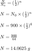 \frac{N}{N_0}=(\frac{1}{2})^n\\\\N=N_0\times (\frac{1}{2})^n\\\\N=900\times (\frac{1}{2})^6\\\\N=\frac{900}{64}\\\\N=14.0625\ g