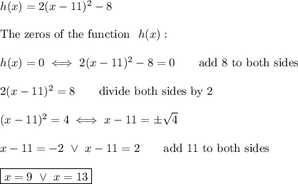 h(x)=2(x-11)^2-8\\\\\text{The zeros of the function }\ h(x):\\\\h(x)=0\iff2(x-11)^2-8=0\qquad\text{add 8 to both sides}\\\\2(x-11)^2=8\qquad\text{divide both sides by 2}\\\\(x-11)^2=4\iff x-11=\pm\sqrt4\\\\x-11=-2\ \vee\ x-11=2\qquad\text{add 11 to both sides}\\\\\boxed{x=9\ \vee\ x=13}