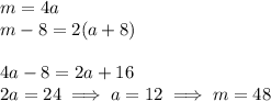 m = 4a\\m-8 = 2(a+8)\\\\4a-8=2a + 16\\2a = 24\implies a = 12\implies m = 48\\