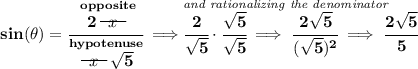 \bf sin(\theta )=\cfrac{\stackrel{opposite}{2~~\begin{matrix} x \\[-0.7em]\cline{1-1}\\[-5pt]\end{matrix}~~ }}{\stackrel{hypotenuse}{~~\begin{matrix} x \\[-0.7em]\cline{1-1}\\[-5pt]\end{matrix}~~ \sqrt{5}}}\implies \stackrel{\textit{and rationalizing the denominator}~\hfill }{\cfrac{2}{\sqrt{5}}\cdot \cfrac{\sqrt{5}}{\sqrt{5}}\implies \cfrac{2\sqrt{5}}{(\sqrt{5})^2}\implies \cfrac{2\sqrt{5}}{5}}