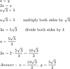 a=y\\2a=x\\a\sqrt3=5\\\\a\sqrt3=5\qquad\text{multiply both sides by}\ \sqrt3\\\\3a=5\sqrt3\qquad\text{divide both sides by 3}\\\\a=\dfrac{5\sqrt3}{3}\\\\2a=2\cdot\dfrac{5\sqrt3}{3}=\dfrac{10\sqrt3}{3}\\\\\ x=\dfrac{10\sqrt3}{3},\ y=\dfrac{5\sqrt3}{3}
