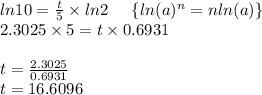 ln10=\frac{t}{5}\times{ln2}\; \;\; \; \;\{ {ln(a)^n=nln(a)}}\} \\2.3025\times5=t\times 0.6931\\\\t=\frac{2.3025}{0.6931}\\t=16.6096
