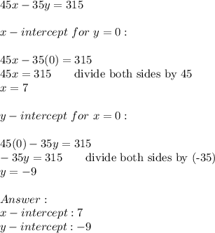45x-35y=315\\\\x-intercept\ for\ y=0:\\\\45x-35(0)=315\\45x=315\qquad\text{divide both sides by 45}\\x=7\\\\y-intercept\ for\ x=0:\\\\45(0)-35y=315\\-35y=315\qquad\text{divide both sides by (-35)}\\y=-9\\\\\\x-intercept:7\\y-intercept:-9
