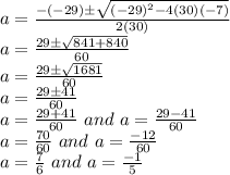 a=\frac{-(-29)\pm\sqrt{(-29)^2-4(30)(-7)}}{2(30)}\\a=\frac{29\pm\sqrt{841+840}}{60}\\a=\frac{29\pm\sqrt{1681}}{60}\\a=\frac{29\pm41}{60}\\a=\frac{29+41}{60} \,\, and \,\,a=\frac{29-41}{60}\\a=\frac{70}{60} \,\, and \,\,a=\frac{-12}{60}\\a=\frac{7}{6} \,\, and \,\,a=\frac{-1}{5}