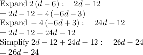 \mathrm{Expand}\:2\left(d-6\right):\quad 2d-12\\=2d-12-4\left(-6d+3\right)\\\mathrm{Expand}\:-4\left(-6d+3\right):\quad 24d-12\\=2d-12+24d-12\\\mathrm{Simplify}\:2d-12+24d-12:\quad 26d-24\\=26d-24