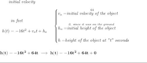 \bf ~~~~~~\textit{initial velocity} \\\\ \begin{array}{llll} ~~~~~~\textit{in feet} \\\\ h(t) = -16t^2+v_ot+h_o \end{array} \quad \begin{cases} v_o=\stackrel{64}{\textit{initial velocity of the object}}\\\\ h_o=\stackrel{\textit{0, since it was on the ground}}{\textit{initial height of the object}}\\\\ h=\stackrel{}{\textit{height of the object at "t" seconds}} \end{cases} \\\\\\ h(t)=-16t^2+64t\implies h(t)=-16t^2+64t+0 \\\\[-0.35em] \rule{34em}{0.25pt}