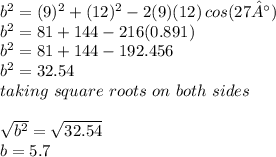 b^2 = (9)^2 + (12)^2 -2(9)(12)\,cos(27°)\\b^2 = 81 + 144 - 216(0.891)\\b^2 = 81 + 144 - 192.456\\b^2 = 32.54\\taking\,\,square\,\,roots\,\,on\,\,both\,\,sides\\\\\sqrt{b^2} = \sqrt{32.54}\\ b = 5.7
