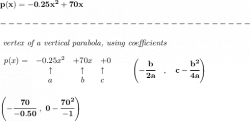 \bf p(x)=-0.25x^2+70x\\\\&#10;-------------------------------\\\\&#10;\textit{ vertex of a vertical parabola, using coefficients}\\\\&#10;\begin{array}{lcclll}&#10;p(x) = &{{ -0.25}}x^2&{{ +70}}x&{{ +0}}\\&#10;&\uparrow &\uparrow &\uparrow \\&#10;&a&b&c&#10;\end{array}\qquad &#10;\left(-\cfrac{{{ b}}}{2{{ a}}}\quad ,\quad  {{ c}}-\cfrac{{{ b}}^2}{4{{ a}}}\right)&#10;\\\\\\&#10;\left( -\cfrac{70}{-0.50}~,~0-\cfrac{70^2}{-1} \right)