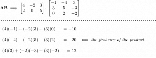 \bf AB\implies \begin{bmatrix} 4&-2&3\\2&0&5 \end{bmatrix}\cdot \begin{bmatrix} -1&-4&3\\3&5&-3\\0&2&-2 \end{bmatrix} \\\\[-0.35em] ~\dotfill\\\\ \begin{array}{lrlll} (4)(-1)+(-2)(3)+(3)(0)&=-10\\\\ (4)(-4)+(-2)(5)+(3)(2)&=-20\\\\ (4)(3)+(-2)(-3)+(3)(-2)&=12 \end{array}\impliedby \textit{the first row of the product} \\\\[-0.35em] \rule{34em}{0.25pt}