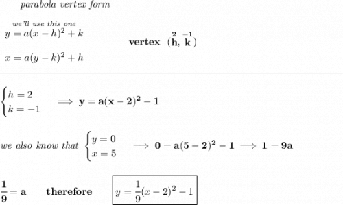 \bf ~~~~~~\textit{parabola vertex form} \\\\ \begin{array}{llll} \stackrel{\textit{we'll use this one}}{y=a(x- h)^2+ k}\\\\ x=a(y- k)^2+ h \end{array} \qquad\qquad vertex~~(\stackrel{2}{ h},\stackrel{-1}{ k}) \\\\[-0.35em] \rule{34em}{0.25pt}\\\\ \begin{cases} h=2\\ k=-1 \end{cases}\implies y=a(x-2)^2-1 \\\\\\ \textit{we also know that } \begin{cases} y=0\\ x=5 \end{cases}\implies 0=a(5-2)^2-1\implies 1=9a \\\\\\ \cfrac{1}{9}=a\qquad therefore\qquad \boxed{y=\cfrac{1}{9}(x-2)^2-1}
