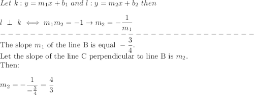 Let\ k:y=m_1x+b_1\ and\ l:y=m_2x+b_2\ then\\\\l\ \perp\ k\iff m_1m_2=-1\to m_2=-\dfrac{1}{m_1}\\----------------------------------\\\text{The slope}\ m_1\ \text{of the line B is equal}\ -\dfrac{3}{4}.\\\text{Let the slope of the line C perpendicular to line B is}\ m_2.\\\text{Then:}\\\\m_2=-\dfrac{1}{-\frac{3}{4}}=\dfrac{4}{3}