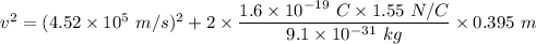 v^2=(4.52\times 10^5\ m/s)^2+2\times \dfrac{1.6\times 10^{-19}\ C\times 1.55\ N/C}{9.1\times 10^{-31}\ kg}\times 0.395\ m