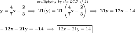 \bf y=\cfrac{4}{7}x-\cfrac{2}{3}\implies \stackrel{\textit{multiplying by the LCD of 21}}{21(y)=21\left( \cfrac{4}{7}x-\cfrac{2}{3} \right)}\implies 21y=12x-14 \\\\\\ -12x+21y=-14\implies \boxed{12x-21y=14}