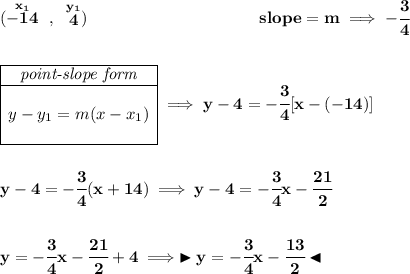 \bf (\stackrel{x_1}{-14}~,~\stackrel{y_1}{4})~\hspace{10em} slope = m\implies -\cfrac{3}{4} \\\\\\ \begin{array}{|c|ll} \cline{1-1} \textit{point-slope form}\\ \cline{1-1} \\ y-y_1=m(x-x_1) \\\\ \cline{1-1} \end{array}\implies y-4=-\cfrac{3}{4}[x-(-14)] \\\\\\ y-4=-\cfrac{3}{4}(x+14)\implies y-4=-\cfrac{3}{4}x-\cfrac{21}{2} \\\\\\ y=-\cfrac{3}{4}x-\cfrac{21}{2}+4\implies \blacktriangleright y=-\cfrac{3}{4}x-\cfrac{13}{2} \blacktriangleleft