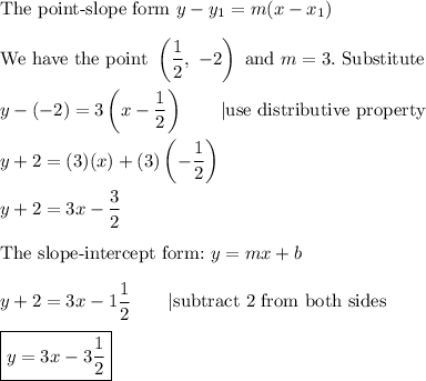 \text{The point-slope form}\ y-y_1=m(x-x_1)\\\\\text{We have the point}\ \left(\dfrac{1}{2},\ -2\right)\ \text{and}\ m=3.\ \text{Substitute}\\\\y-(-2)=3\left(x-\dfrac{1}{2}\right)\qquad|\text{use distributive property}\\\\y+2=(3)(x)+(3)\left(-\dfrac{1}{2}\right)\\\\y+2=3x-\dfrac{3}{2}\\\\\text{The slope-intercept form:}\ y=mx+b\\\\y+2=3x-1\dfrac{1}{2}\qquad|\text{subtract 2 from both sides}\\\\\boxed{y=3x-3\dfrac{1}{2}}