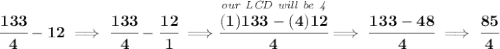 \bf \cfrac{133}{4}-12\implies \cfrac{133}{4}-\cfrac{12}{1}\implies \stackrel{\textit{our LCD will be 4}}{\cfrac{(1)133-(4)12}{4}}\implies \cfrac{133-48}{4}\implies \cfrac{85}{4}