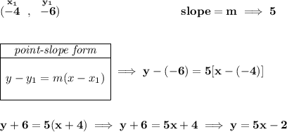 \bf (\stackrel{x_1}{-4}~,~\stackrel{y_1}{-6})~\hspace{10em} slope = m\implies 5 \\\\\\ \begin{array}{|c|ll} \cline{1-1} \textit{point-slope form}\\ \cline{1-1} \\ y-y_1=m(x-x_1) \\\\ \cline{1-1} \end{array}\implies y-(-6)=5[x-(-4)] \\\\\\ y+6=5(x+4)\implies y+6=5x+4\implies y=5x-2
