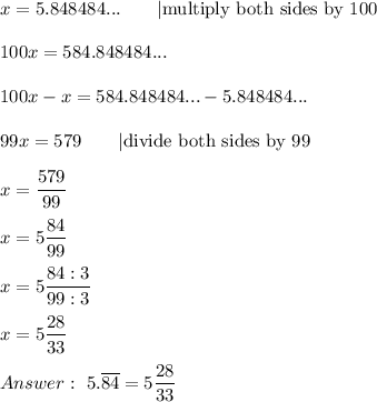 x=5.848484...\qquad|\text{multiply both sides by 100}\\\\100x=584.848484...\\\\100x-x=584.848484...-5.848484...\\\\99x=579\qquad|\text{divide both sides by 99}\\\\x=\dfrac{579}{99}\\\\x=5\dfrac{84}{99}\\\\x=5\dfrac{84:3}{99:3}\\\\x=5\dfrac{28}{33}\\\\\ 5.\overline{84}=5\dfrac{28}{33}