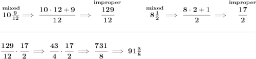 \bf \stackrel{mixed}{10\frac{9}{12}}\implies \cfrac{10\cdot 12+9}{12}\implies \stackrel{improper}{\cfrac{129}{12}}~\hfill \stackrel{mixed}{8\frac{1}{2}}\implies \cfrac{8\cdot 2+1}{2}\implies \stackrel{improper}{\cfrac{17}{2}} \\\\[-0.35em] \rule{34em}{0.25pt}\\\\ \cfrac{129}{12}\cdot \cfrac{17}{2}\implies \cfrac{43}{4}\cdot \cfrac{17}{2}\implies \cfrac{731}{8}\implies 91\frac{3}{8}