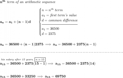 \bf n^{th}\textit{ term of an arithmetic sequence} \\\\ a_n=a_1+(n-1)d\qquad \begin{cases} n=n^{th}\ term\\ a_1=\textit{first term's value}\\ d=\textit{common difference}\\[-0.5em] \hrulefill\\ a_1=36500\\ d=2375 \end{cases} \\\\\\ a_n=36500+(n-1)2375\implies a_n=36500+2375(n-1) \\\\[-0.35em] ~\dotfill\\\\ \stackrel{\textit{his salary after 15 years, \boxed{n = 15}}}{a_{15}=36500+2375(15-1)}\implies a_{15}=36500+2375(14) \\\\\\ a_{15}=36500+33250\implies a_{15}=69750
