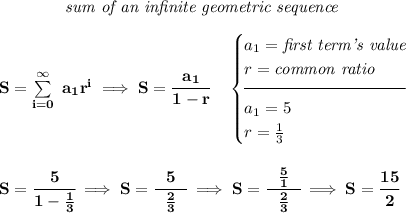 \bf \qquad \qquad \textit{sum of an infinite geometric sequence} \\\\ S=\sum\limits_{i=0}^{\infty}\ a_1 r^{i}\implies S=\cfrac{a_1}{1-r}\quad \begin{cases}a_1=\textit{first term's value}\\ r=\textit{common ratio}\\[-0.5em] \hrulefill\\ a_1=5\\ r=\frac{1}{3} \end{cases} \\\\\\ S=\cfrac{~~5~~}{1-\frac{1}{3}}\implies S=\cfrac{~~5~~}{\frac{2}{3}}\implies S=\cfrac{~~\frac{5}{1}~~}{\frac{2}{3}}\implies S=\cfrac{15}{2}