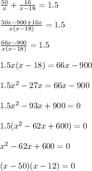 \frac{50}{x}+ \frac{16}{x-18}=1.5 \\ \\ \frac{50x-900+16x}{x(x-18)}=1.5\\ \\ \frac{66x-900}{x(x-18)}=1.5 \\ \\ 1.5x(x-18)=66x-900\\ \\ 1.5x^2-27x=66x-900\\ \\ 1.5x^2-93x+900=0\\ \\ 1.5(x^2 -62x+600)=0\\ \\ x^2 -62x+600=0\\ \\ (x-50)(x-12)=0