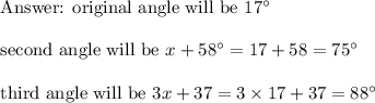\text{  original angle will be }17\textdegree\\\\\text{ second angle will be }x+58\textdegree=17+58=75\textdegree\\\\\text{ third angle will be } 3x+37=3\times 17+37=88\textdegree