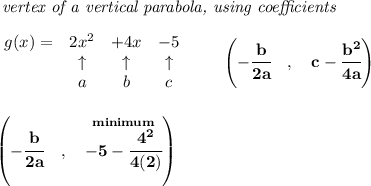\bf \textit{ vertex of a vertical parabola, using coefficients}\\\\&#10;\begin{array}{lccclll}&#10;g(x) = &{{ 2}}x^2&{{ +4}}x&{{ -5}}\\&#10;&\uparrow &\uparrow &\uparrow \\&#10;&a&b&c&#10;\end{array}\qquad &#10;\left(-\cfrac{{{ b}}}{2{{ a}}}\quad ,\quad  {{ c}}-\cfrac{{{ b}}^2}{4{{ a}}}\right)&#10;\\\\\\&#10;\left(-\cfrac{{{ b}}}{2{{ a}}}\quad ,\quad  \stackrel{minimum}{-5-\cfrac{4^2}{4(2)}}\right)