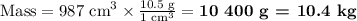\text{Mass} = \text{987 cm}^{3} \times \frac{\text{10.5 g} }{\text{1 cm}^{3 }} = \textbf{10 400 g = 10.4 kg}\\