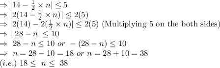 \Rightarrow |14-\frac{1}{2} \times n|\leq 5\\\Rightarrow|2( 14-\frac{1}{2} \times n)|\leq2(5)\\\Rightarrow|2(14)-2(\frac{1}{2} \times n)|\leq2(5)\ \text{(Multiplying 5 on the both sides)}\\\Rightarrow|\ 28-n|\leq10\\\Rightarrow\ 28-n\leq10\ or\ -(28-n)\leq10\\\Rightarrow\ n=28-10=18\ or\ n=28+10=38\\(i.e.)\ 18\leq\ n\leq \ 38