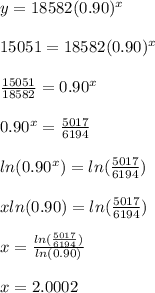 y=18582(0.90)^x\\\\15051=18582(0.90)^x\\\\ \frac{15051}{18582} =0.90^x\\\\0.90^x= \frac{5017}{6194} \\\\ln(0.90^x)=ln(\frac{5017}{6194})\\\\xln(0.90)=ln(\frac{5017}{6194})\\\\x= \frac{ln(\frac{5017}{6194})}{ln(0.90)} \\\\x=2.0002
