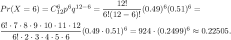 Pr(X=6)=C_{12}^6p^6q^{12-6}=\dfrac{12!}{6!(12-6)!}(0.49)^6(0.51)^6=\\\\\dfrac{6!\cdot 7\cdot 8\cdot 9\cdot 10\cdot 11\cdot 12}{6!\cdot 2\cdot 3\cdot 4\cdot 5\cdot 6}(0.49\cdot 0.51)^6=924\cdot (0.2499)^6\approx 0.22505.