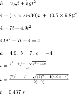 h = v_0_yt + \frac{1}{2} gt^2\\\\4 = (14 \times sin30)t \ + \ (0.5 \times 9.8)t^2\\\\4 = 7t + 4.9t^2\\\\4.9t^2 + 7t - 4 = 0\\\\a = 4.9, \ b = 7, \ c = -4\\\\t = \frac{b^2 \ \ +/- \ \ \sqrt{b^2 - 4ac} }{2a} \\\\t = \frac{(7)^2 \ \ +/- \ \ \sqrt{(7)^2 \ -4(4.9\times -4)} }{2(4.9)} \\\\t = 0.437 \ s