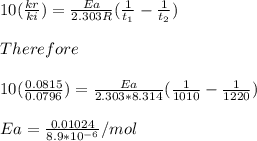 10(\frac{kr}{ki})=\frac{Ea}{2.303R}(\frac{1}{t_1}-\frac{1}{t_2}})\\\\Therefore\\\\10(\frac{0.0815}{0.0796})=\frac{Ea}{2.303*8.314}(\frac{1}{1010}-\frac{1}{1220}})\\\\Ea=\frac{0.01024}{8.9*10^{-6}}/mol\\\\