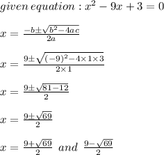 given \: equation:  {x}^{2}  - 9x + 3 = 0 \\  \\ x =  \frac{ - b \pm  \sqrt{ {b}^{2}  - 4ac} }{2a}  \\  \\ x =  \frac{ 9 \pm  \sqrt{ {( - 9)}^{2}  - 4 \times 1 \times 3} }{2 \times 1} \\  \\ x =  \frac{9 \pm  \sqrt{81 - 12} }{2}  \\  \\ x =  \frac{9 \pm  \sqrt{69} }{2}  \\  \\ x =  \frac{9 +  \sqrt{69} }{2}  \:  \: and \:  \: \frac{9  -  \sqrt{69} }{2}