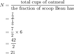 \begin{aligned}N&= \frac{{{\text{total cups of oatmeal}}}}{{{\text{the fraction of scoop Beau has}}}}\\&= \frac{{\frac{7}{2}}}{{\frac{1}{6}}}\\&= \frac{7}{2} \times 6\\&= \frac{{42}}{2}\\&= 21 \\\end{aligned}