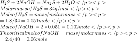 H_2S + 2 NaOH = Na_2S + 2 H_2O \\ Molar mass of H_2S = 34 g /mol\\ Mole of H_2S  = mass /molar mass\\  = 1.8 /34 = 0.051 mole\\ Mole of NaOH  = 2 * 0.051 = 0.102 mole\\ Theoritical mole of NaOH = mass /molar mass\\ = 2.4 /40 = 0.06 mole
