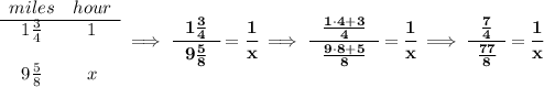 \bf \begin{array}{ccll} miles&hour\\ \cline{1-2} 1\frac{3}{4}&1\\\\ 9\frac{5}{8}&x \end{array}\implies \cfrac{~~1\frac{3}{4}~~}{9\frac{5}{8}}=\cfrac{1}{x}\implies \cfrac{~~\frac{1\cdot 4+3}{4}~~}{\frac{9\cdot 8+5}{8}}=\cfrac{1}{x}\implies \cfrac{~~\frac{7}{4}~~}{\frac{77}{8}}=\cfrac{1}{x}